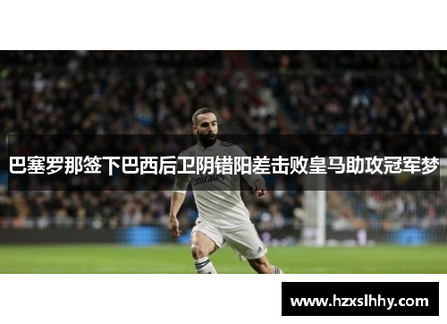 巴塞罗那签下巴西后卫阴错阳差击败皇马助攻冠军梦