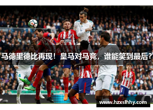 马德里德比再现！皇马对马竞，谁能笑到最后？